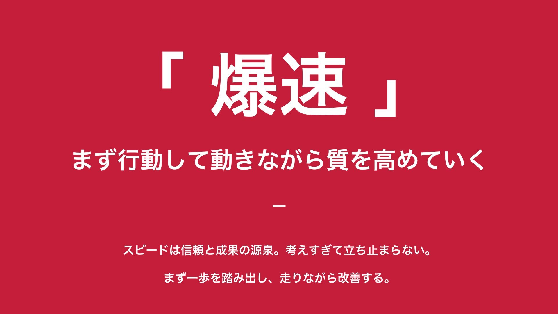 爆速 — まず行動して動きながら質を高めていく。スピードは信頼と成果の源泉。考えすぎて立ち止まらない。まず一歩を踏み出し、走りながら改善する。