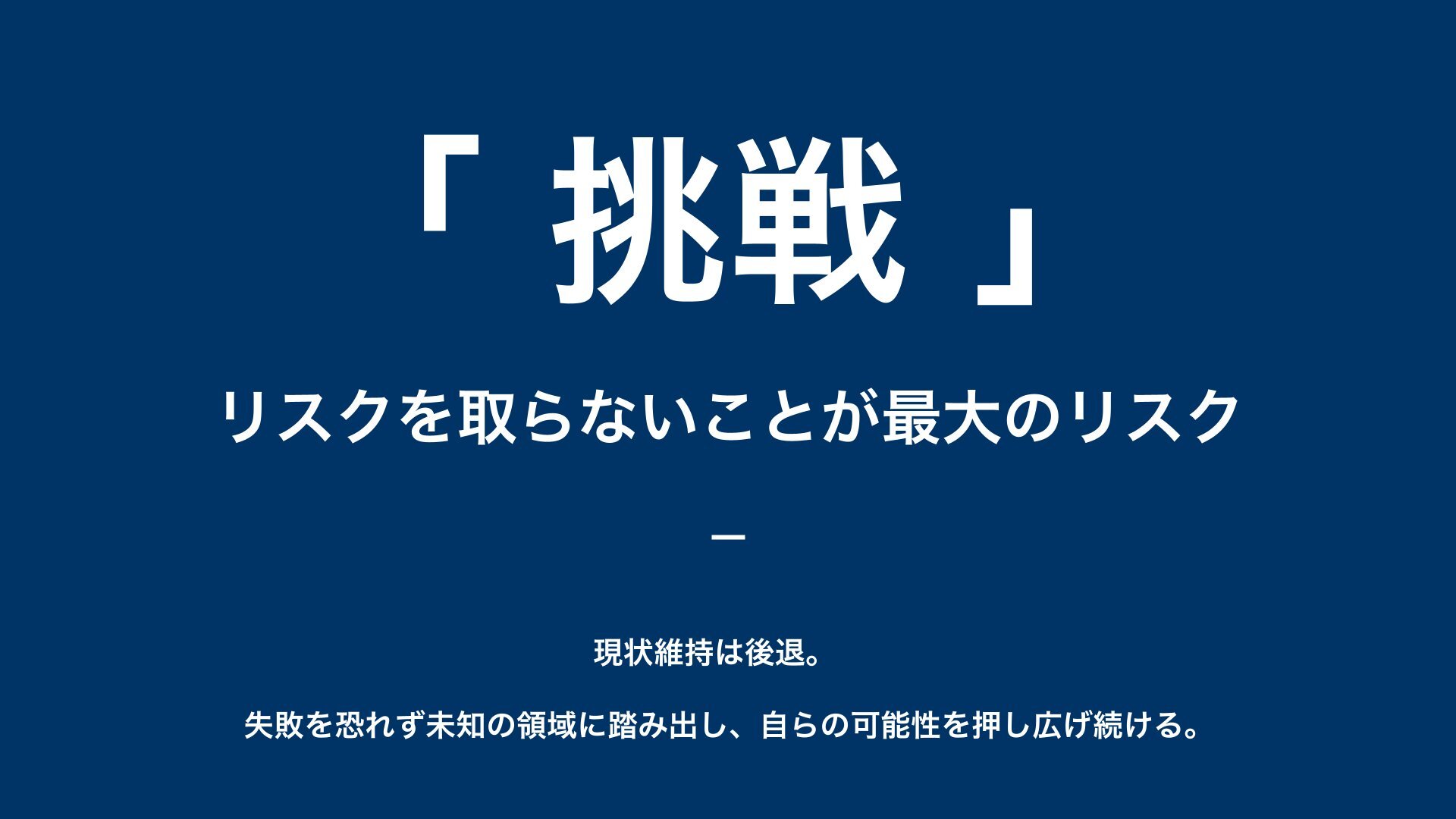 挑戦 — リスクを取らないことが最大のリスク。現状維持は後退。失敗を恐れず未知の領域に踏み出し、自らの可能性を押し広げ続ける。