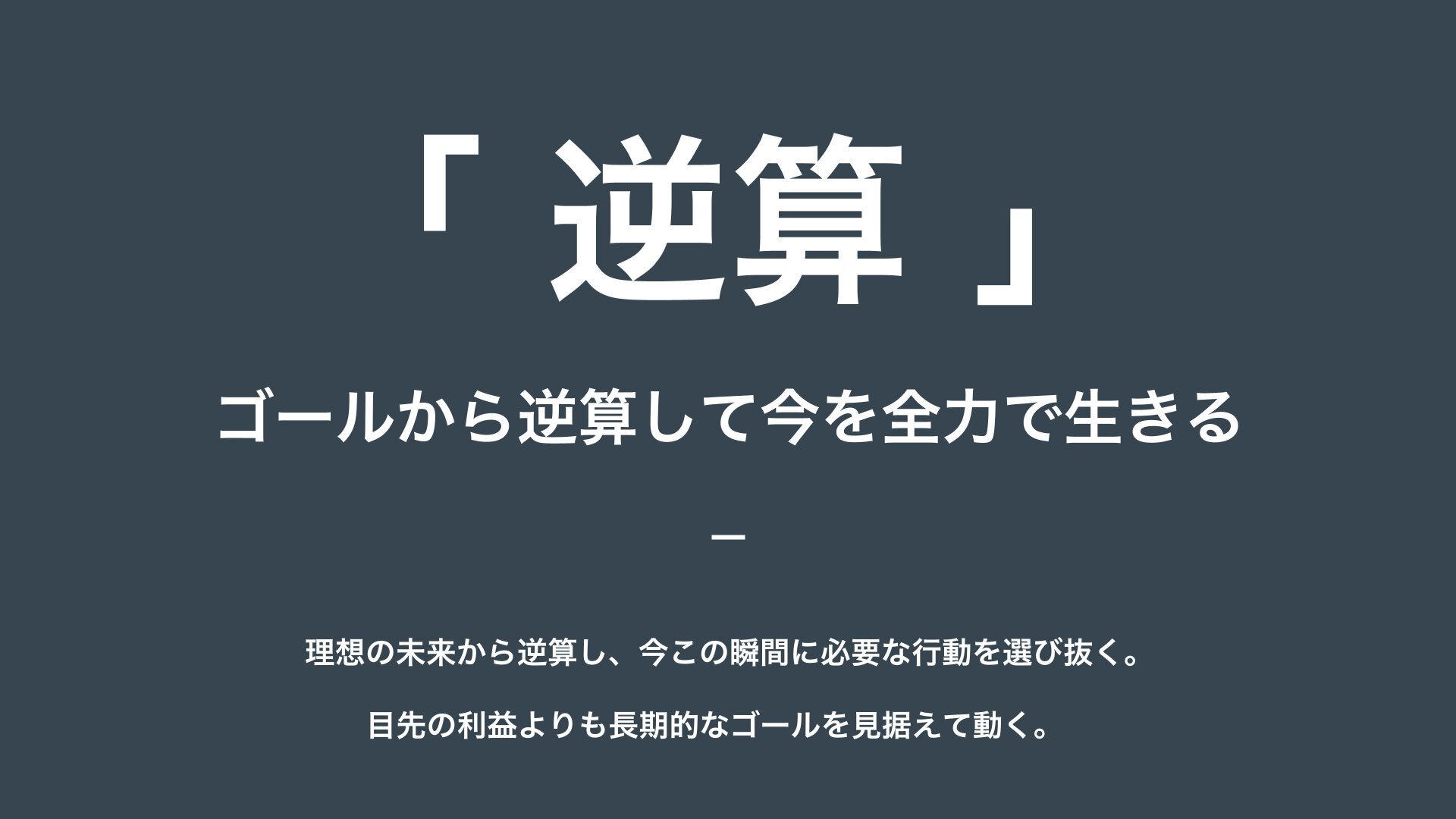 逆算 — ゴールから逆算して今を全力で生きる。理想の未来から逆算し、今この瞬間に必要な行動を選び抜く。目先の利益よりも長期的なゴールを見据えて動く。