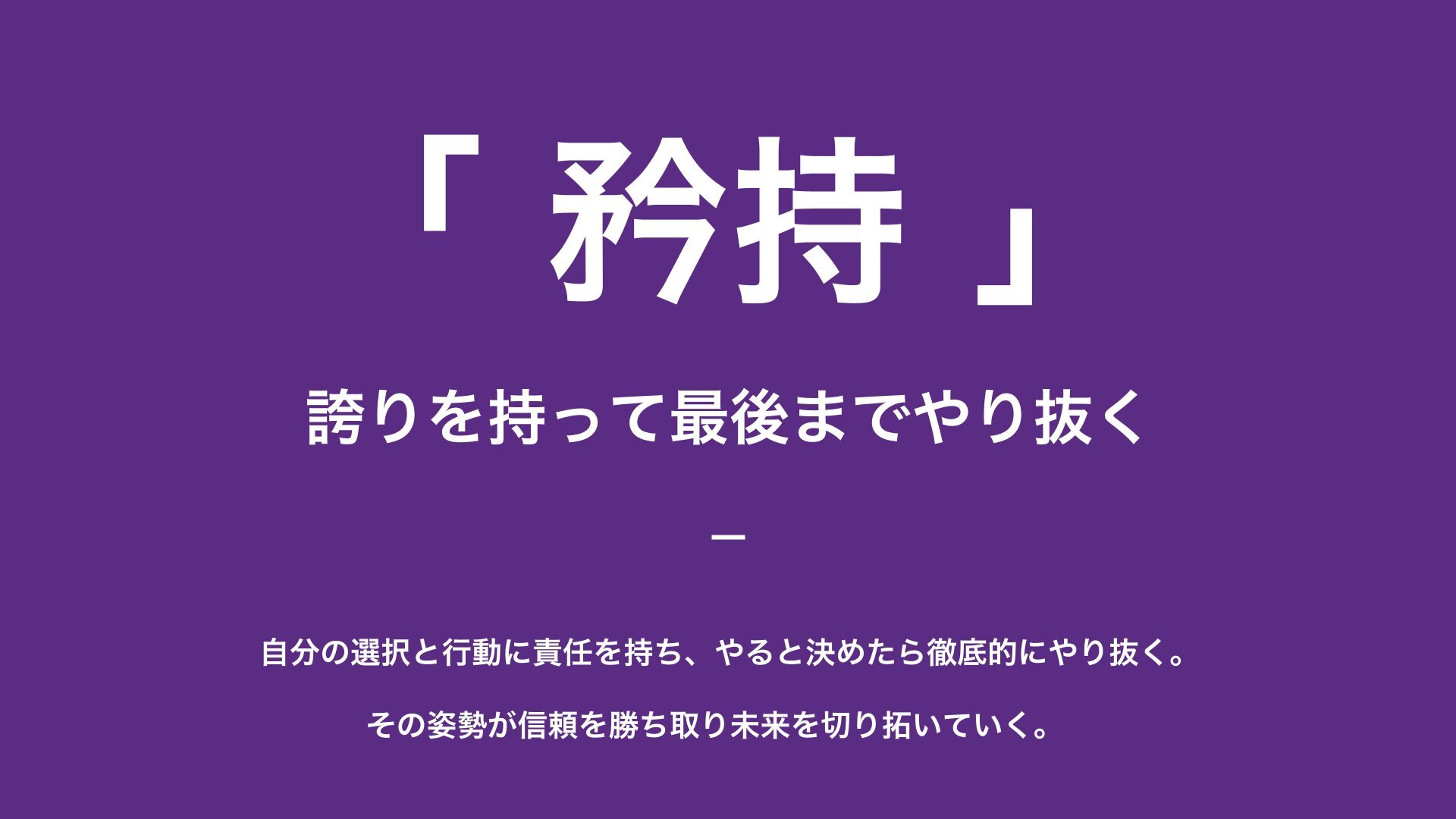 矜持 — 誇りを持って最後までやり抜く。自分の選択と行動に責任を持ち、やると決めたら徹底的にやり抜く。その姿勢が信頼を勝ち取り未来を切り拓いていく。