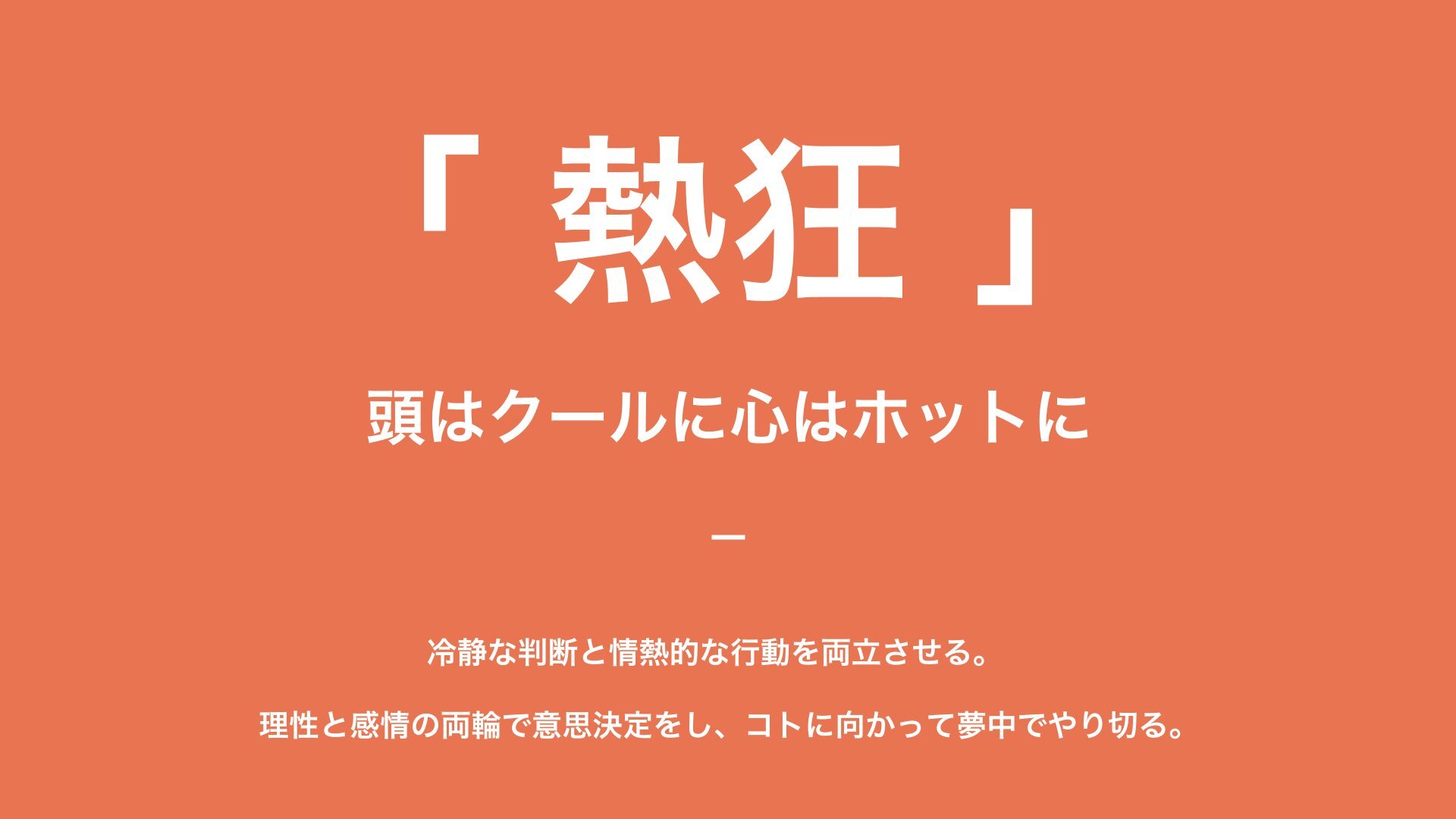 熱狂 — 頭はクールに心はホットに。冷静な判断と情熱的な行動を両立させる。理性と感情の両輪で意思決定をし、コトに向かって夢中でやり切る。